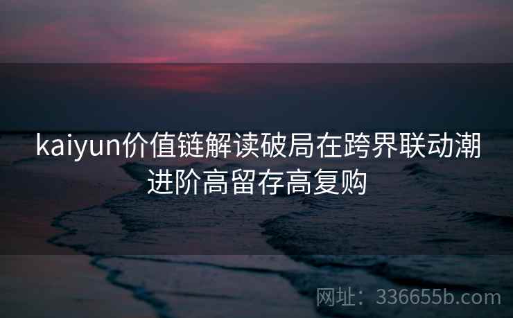 kaiyun价值链解读破局在跨界联动潮进阶高留存高复购 kaiyun价值链解读破局在跨界联动潮进阶高留存高复购