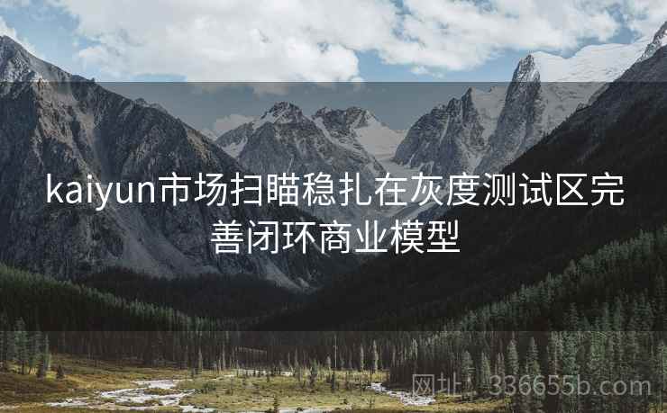 kaiyun市场扫瞄稳扎在灰度测试区完善闭环商业模型 kaiyun市场扫瞄稳扎在灰度测试区完善闭环商业模型