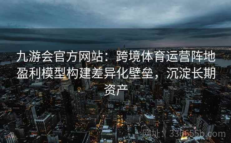 九游会官方网站：跨境体育运营阵地盈利模型构建差异化壁垒，沉淀长期资产