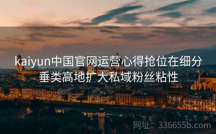 kaiyun中国官网运营心得抢位在细分垂类高地扩大私域粉丝粘性