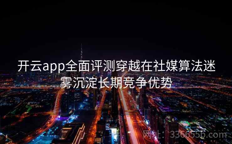 开云app全面评测穿越在社媒算法迷雾沉淀长期竞争优势
