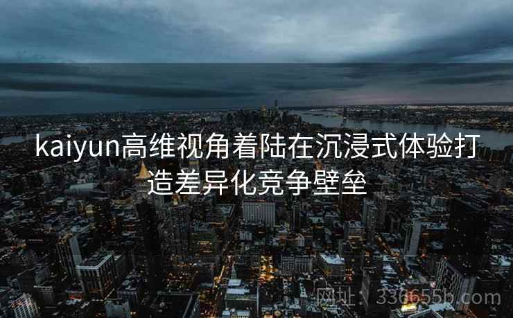 kaiyun高维视角着陆在沉浸式体验打造差异化竞争壁垒