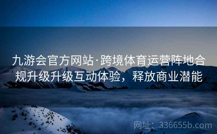 九游会官方网站·跨境体育运营阵地合规升级升级互动体验，释放商业潜能