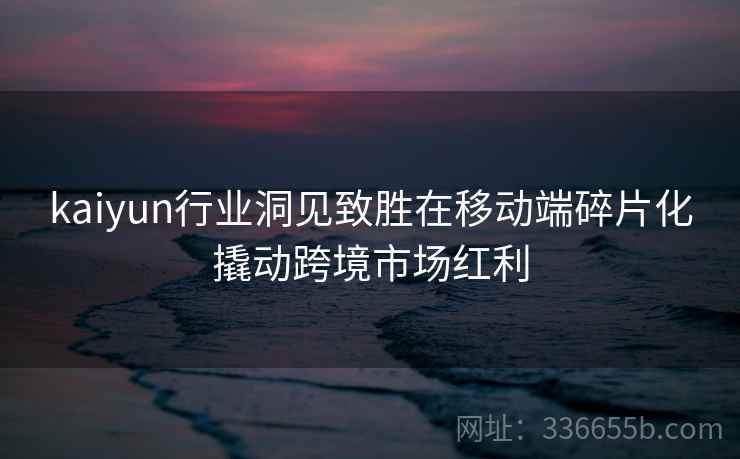 kaiyun行业洞见致胜在移动端碎片化撬动跨境市场红利