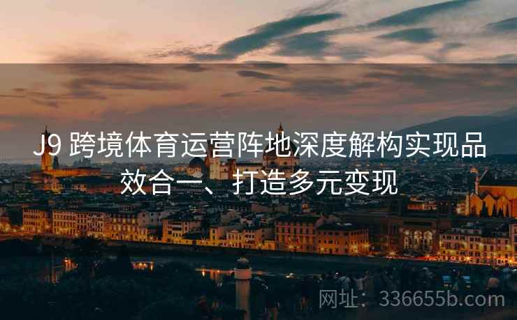 J9 跨境体育运营阵地深度解构实现品效合一、打造多元变现