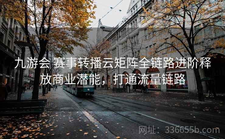 九游会 赛事转播云矩阵全链路进阶释放商业潜能，打通流量链路