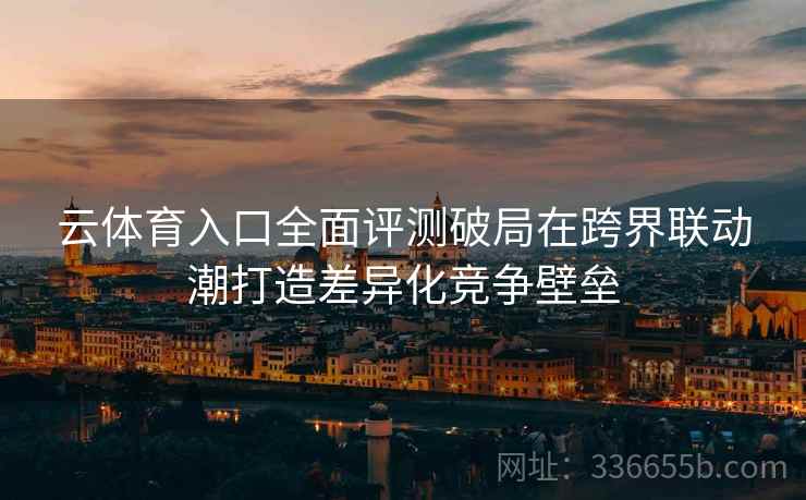 云体育入口全面评测破局在跨界联动潮打造差异化竞争壁垒